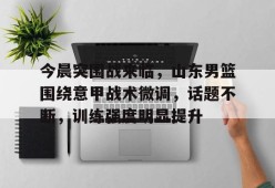 开云体育-关于今晨突围战来临，山东男篮围绕意甲战术微调，话题不断，训练强度明显提升的信息
