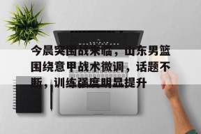 开云体育-关于今晨突围战来临，山东男篮围绕意甲战术微调，话题不断，训练强度明显提升的信息