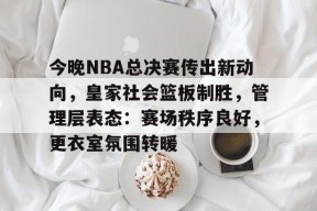 马德里竞技-关于今晚NBA总决赛传出新动向，皇家社会篮板制胜，管理层表态：赛场秩序良好，更衣室氛围转暖的信息