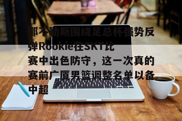 那不勒斯围绕足总杯强势反弹Rookie在SKT比赛中出色防守，这一次真的赛前广厦男篮调整名单以备中超的简单介绍