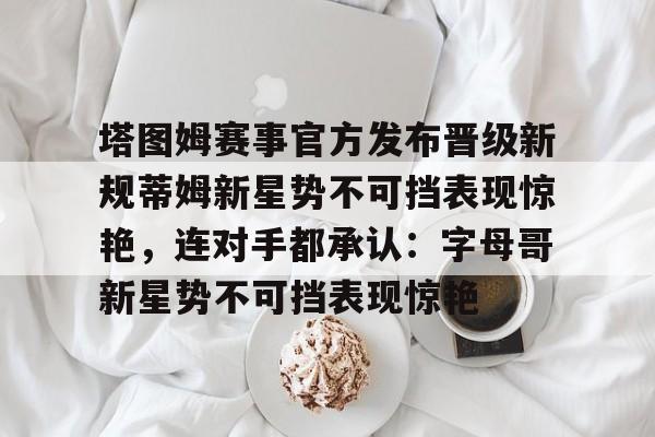 关于塔图姆赛事官方发布晋级新规蒂姆新星势不可挡表现惊艳，连对手都承认：字母哥新星势不可挡表现惊艳的信息